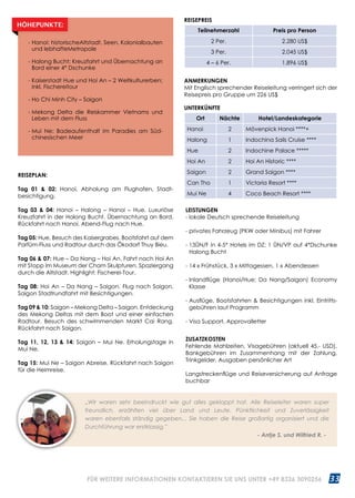 33WWW.REISEN.ASIATICA.COM
REISEPLAN:
Tag 01  02: Hanoi. Abholung am Flughafen, Stadt­
besichtigung.
Tag 03  04: Hanoi – Halong – Hanoi – Hue. Luxuriöse
Kreuzfahrt in der Halong Bucht. Übernachtung an Bord.
Rückfahrt nach Hanoi. Abend-Flug nach Hue.
Tag 05: Hue. Besuch des Kaisergrabes. Bootsfahrt auf dem
Parfüm-Fluss und Radtour durch das Ökodorf Thuy Bieu.
Tag 06  07: Hue – Da Nang – Hoi An. Fahrt nach Hoi An
mit Stopp im Museum der Cham Skulpturen. Spaziergang
durch die Altstadt. Highlight: Fischerei-Tour.
Tag 08: Hoi An – Da Nang – Saigon. Flug nach Saigon.
Saigon Stadtrundfahrt mit Besichtigungen.
Tag 09  10: Saigon – Mekong Delta – Saigon. Entdeckung
des Mekong Deltas mit dem Boot und einer einfachen
Radtour. Besuch des schwimmenden Markt Cai Rang.
Rückfahrt nach Saigon.
Tag 11, 12, 13  14: Saigon – Mui Ne. Erholungstage in
Mui Ne.
Tag 15: Mui Ne – Saigon Abreise. Rückfahrt nach Saigon
für die Heimreise.
ANMERKUNGEN
Mit Englisch sprechender Reiseleitung verringert sich der
Reisepreis pro Gruppe um 226 US$
UNTERKÜNFTE
Ort Nächte Hotel/Landeskategorie
Hanoi 2 Mövenpick Hanoi ****+
Halong 1 Indochina Sails Cruise ****
Hue 2 Indochine Palace *****
Hoi An 2 Hoi An Historic ****
Saigon 2 Grand Saigon ****
Can Tho 1 Victoria Resort ****
Mui Ne 4 Coco Beach Resort ****
- Hanoi: historischeAltstadt, Seen, Kolonialbauten
und lebhafteMetropole
- Halong Bucht: Kreuzfahrt und Übernachtung an
Bord einer 4* Dschunke
- Kaiserstadt Hue und Hoi An – 2 Weltkulturerben;
inkl. Fischereitour
- Ho Chi Minh City – Saigon
- Mekong Delta die Reiskammer Vietnams und
Leben mit dem Fluss
- Mui Ne: Badeaufenthalt im Paradies am Süd­
chinesischen Meer
HÖHEPUNKTE:
„Wir waren sehr beeindruckt wie gut alles geklappt hat. Alle Reiseleiter waren super
freundlich, erzählten viel über Land und Leute. Pünktlichkeit und Zuverlässigkeit
waren ebenfalls ständig gegeben... Sie haben die Reise großartig organisiert und die
Durchführung war erstklassig.”
					 - Antje S. und Wilfried R. -
REISEPREIS
Teilnehmerzahl Preis pro Person
2 Per. 2.280 US$
3 Per. 2.045 US$
4 – 6 Per. 1.896 US$
LEISTUNGEN
- lokale Deutsch sprechende Reiseleitung
- privates Fahrzeug (PKW oder Minibus) mit Fahrer
- 13ÜN/F in 4-5* Hotels im DZ; 1 ÜN/VP auf 4*Dschunke
Halong Bucht
- 14 x Frühstück, 3 x Mittagessen, 1 x Abendessen
- Inlandflüge (Hanoi/Hue; Da Nang/Saigon) Economy
Klasse
- Ausflüge, Bootsfahrten  Besichtigungen inkl. Eintritts­
gebühren laut Programm
- Visa Support, Approvalletter
ZUSATZKOSTEN
Fehlende Mahlzeiten, Visagebühren (aktuell 45.- USD),
Bankgebühren im Zusammenhang mit der Zahlung,
Trinkgelder, Ausgaben persönlicher Art
Langstreckenflüge und Reiseversicherung auf Anfrage
buchbar
FÜR WEITERE INFORMATIONEN KONTAKTIEREN SIE UNS UNTER +49 8326 3090256
 