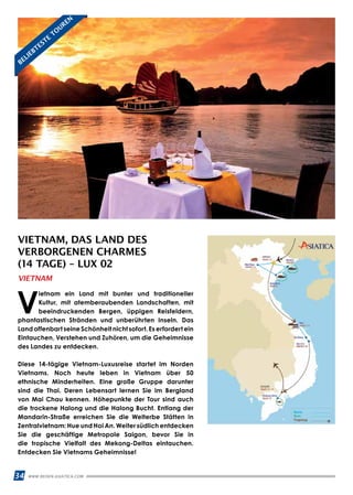 34 WWW.REISEN.ASIATICA.COM
VIETNAM, DAS LAND DES
VERBORGENEN CHARMES
(14 TAGE) – LUX 02
V
ietnam ein Land mit bunter und traditioneller
Kultur, mit atemberaubenden Landschaften, mit
beeindruckenden Bergen, üppigen Reisfeldern,
phantastischen Stränden und unberührten Inseln. Das
Land offenbart seine Schönheit nicht sofort. Es erfordert ein
Eintauchen, Verstehen und Zuhören, um die Geheimnisse
des Landes zu entdecken.
Diese 14-tägige Vietnam-Luxusreise startet im Norden
Vietnams. Noch heute leben in Vietnam über 50
ethnische Minderheiten. Eine große Gruppe darunter
sind die Thai. Deren Lebensart lernen Sie im Bergland
von Mai Chau kennen. Höhepunkte der Tour sind auch
die trockene Halong und die Halong Bucht. Entlang der
Mandarin-Straße erreichen Sie die Welterbe Stätten in
Zentralvietnam: Hue und Hoi An. Weiter südlich entdecken
Sie die geschäftige Metropole Saigon, bevor Sie in
die tropische Vielfalt des Mekong-Deltas eintauchen.
Entdecken Sie Vietnams Geheimnisse!
VIETNAM
BELIEBTESTE
TO
UREN
 