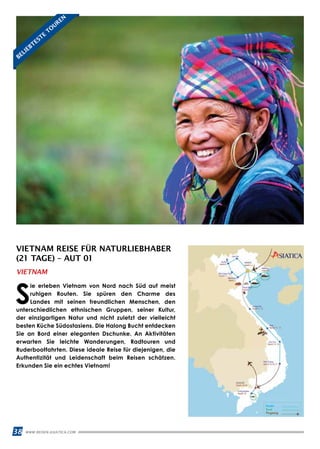 38 WWW.REISEN.ASIATICA.COM
VIETNAM REISE FÜR NATURLIEBHABER
(21 TAGE) – AUT 01
S
ie erleben Vietnam von Nord nach Süd auf meist
ruhigen Routen. Sie spüren den Charme des
Landes mit seinen freundlichen Menschen, den
unterschiedlichen ethnischen Gruppen, seiner Kultur,
der einzigartigen Natur und nicht zuletzt der vielleicht
besten Küche Südostasiens. Die Halong Bucht entdecken
Sie an Bord einer eleganten Dschunke. An Aktivitäten
erwarten Sie leichte Wanderungen, Radtouren und
Ruderbootfahrten. Diese ideale Reise für diejenigen, die
Authentizität und Leidenschaft beim Reisen schätzen.
Erkunden Sie ein echtes Vietnam!
VIETNAM
BELIEBTESTE
TO
UREN
 