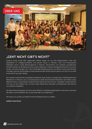 4 WWW.REISEN.ASIATICA.COM
Asiatica Travel wurde 2001 gegründet. Seither haben wir uns eine Spitzenposition unter den
Spezialisten für maßgeschneiderte und private Touren in Vietnam, Laos und Kambodscha
erarbeitet. Durch unsere Beratungsbüros in Vietnam, Deutschland und weiteren europäischen
Ländern kennen wir die Reisewünsche unserer Gäste gut. Unsere umfangreiche Kenntnis von Land,
Leuten und Kultur bringen wir in die individuelle Reiseplanung ein und finden immer neue Routen
und Ziele. Machen Sie ihre Reise zu einer bereichernden Erfahrung fürs Leben und nicht nur zu einer
kurzen Flucht aus dem Alltag!
Mit unserem dynamischen und leidenschaftlichen Team haben wir bereits über 10.000 Gästen ihren
Reisetraum in Vietnam, Laos und Kambodscha erfüllt. Renommierte Reiseführer wie Stefan Loose,
Reise KnowHow, Lonely Planet, Guide Routard, Petit Futé, Foot Print etc. empfehlen unseren Service
und was uns am meisten freut, ist dass unsere Gäste ihren Freunden und Bekannten den Service
von Asiatica empfehlen.
Mit dieser Broschüre geben wir Ihnen einen Einblick in die Reisemöglichkeiten Indochinas. Sammeln
Sie Ideen und kontaktieren Sie uns per Mail oder auch telefonisch.
Wir freuen uns auf Sie und helfen Ihnen Ihre Reisewünsche zu erfüllen.
Asiatica Travel Team
4
„GEHT NICHT GIBT’S NICHT!”
ÜBER UNS
4 WWW.REISEN.ASIATICA.COM
 
