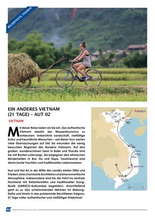 40 WWW.REISEN.ASIATICA.COM
EIN ANDERES VIETNAM
(21 TAGE) – AUT 02
M
it dieser Reise laden wir Sie ein, das authentische
Vietnam abseits des Massentourismus zu
entdecken. Unberührte Landschaft, vielfältige
Kultur und freundliche Menschen – auf dieser Tour warten
viele Überraschungen auf Sie! Sie erkunden die wenig
besuchten Regionen des Nordens Vietnams. Auf den
großen, wunderschönen Seen in BaBe und ThacBa sind
Sie mit Booten unterwegs. Sie begegnen den ethnischen
Minderheiten in Bac Ha und Sapa. Faszinierend sind
deren bunte Trachten und traditionellen Lebensweisen.
Hue und Hoi An in der Mitte des Landes bieten Stille und
Frieden,einecharmanteArchitekturundeineromantische
Atmosphäre. Insbesondere wird Sie die Fahrt ins zentrale
Hochland mit Elefantenritten und traditioneller Gong-
Musik (UNESCO-Kulturerbe) begeistern. Anschließend
geht es zu den schwimmenden Märkten im Mekong-
Delta und hinein in das pulsierende Nachtleben Saigons.
21 Tage voller authentischer und vielfältiger Erlebnisse!
VIETNAM
BELIEBTESTE
TO
UREN
 