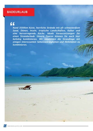42 WWW.REISEN.ASIATICA.COM
BADEURLAUB
Rund 3500km Küste, herrliche Strände mit oft schneeweißem
Sand, Dünen, Inseln, tropische Landschaften, Kultur und
eine hervorragende Küche. Ideale Voraussetzungen für
einen Strandurlaub. Unsere Touren können Sie auch hier
beliebig kombinieren. Wir empfehlen die Strandtage mit
einigen interessanten Sehenswürdigkeiten und Aktivitäten zu
kombinieren.
“
 