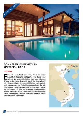 44 WWW.REISEN.ASIATICA.COM
SOMMERFERIEN IN VIETNAM
(15 TAGE) – BAD 01
E
ine Reise von Nord nach Süd, die auch Kinder
begeistert. Lebhafte Metropolen wie Hanoi und
Saigon, die unterschiedlicher nicht sein könnten.
3 Tage an Bord einer Dschunke durch die Halong Bucht
mit Kajakausflügen, Bademöglichkeiten, Schnorcheln
und vielem mehr. In Zentralvietnam genießen Sie die
ruhigen Orte Hue und Hoi An. Eine „Fischereitour“ rundet
die Strandtage am Cua Dai Strand ab. Vom lebhaften
Saigon erkunden Sie für 2 Tage das gewaltige Mekong
Delta, den Reistopf Vietnams. Die beste Reisezeit hierfür
ist von März bis September.
VIETNAM
BELIEBTESTE
TO
UREN
 
