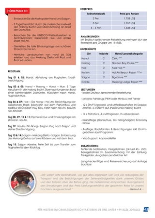 45WWW.REISEN.ASIATICA.COM
REISEPLAN:
Tag 01  02: Hanoi. Abholung am Flughafen, Stadt­
besichtigung.
Tag 03  05: Hanoi – Halong – Hanoi – Hue. 3 Tage
Kreuzfahrt in der Halong Bucht. Übernachtungen an Bord
einer komfortablen Dschunke. Rückfahrt nach Hanoi.
Flug nach Hue.
Tag 06  07: Hue – Da Nang – Hoi An. Besichtigung der
kaiserlichen Stadt. Bootsfahrt auf dem Parfümfluss und
Radtour im Ökodorf Thuy Bieu. Fahrt nach Hoi An. Besuch
der Altstadt.
Tag 08, 09, 10  11: Fischerei-Tour und Erholungstage am
Strand in Hoi An.
Tag 12: Hoi An - Da Nang - Saigon. Flug nach Saigon und
kleiner Stadtrundgang.
Tag 13  14: Saigon - Mekong Delta - Saigon. Entdeckung
des Mekong Deltas auf zwei Rädern und mit dem Boot.
Tag 15: Saigon Abreise. Freie Zeit bis zum Transfer zum
Flughafen für den Rückflug.
ANMERKUNGEN
Mit Englisch sprechender Reiseleitung verringert sich der
Reisepreis pro Gruppe um 194 US$
UNTERKÜNFTE
Ort Nächte Hotel/Landeskategorie
Hanoi 2 Celia ***
Halong 2 Garden Bay Cruise ***
Hue 2 Asia Hue **
Hoi An 5 Hoi An Beach Resort ***+
Saigon 2 Signature ***
Cai Be 1 Mekong Lodge Resort ***
- Entdecken Sie die Metropolen Hanoi und Saigon.
- 3 Tage Kreuzfahrt durch die malerische Inselwelt
der Halong Bucht und Übernachtung an Bord
der Dschunke.
- Besuchen Sie die UNESCO-Weltkulturerben in
Zentralvietnam: Kaiserstadt Hue und antike
Stadt Hoi An.
- Genießen Sie tolle Erholungstage am schönen
Strand von Hoi An.
- Herrliche Landschaften von Nord bis Süd
erleben und das Mekong Delta mit Rad und
Boot erkunden.
HÖHEPUNKTE:
REISEPREIS
Teilnehmerzahl Preis pro Person
2 Per. 1.758 US$
3 Per. 1.557 US$
4 – 6 Per. 1.438 US$
„Wir waren sehr beeindruckt, wie gut alles organisiert war und wie reibungslos der
Transport und die Besichtigungen der Sehenswürdigkeiten dank unseren Guides
und den Fahrern über die Bühne ging. Die Hotelzimmer entsprachen durchgehend
den Erwartungen und das Preis-/Leistungsverhältnis der gesamten Reise ist unseres
Erachtens ausgezeichnet.” 		 - Helmut A. -
LEISTUNGEN
- lokale Deutsch sprechende Reiseleitung
- privates Fahrzeug (PKW oder Minibus) mit Fahrer
- 12 x ÜN/F Standard- und Mittelklassehotels im Doppel­
zimmer, 2 x ÜN/VP auf 3*Dschunke Halong Bucht
- 14 x Frühstück, 4 x Mittagessen, 2 x Abendessen
- Inlandflüge (Hanoi/Hue, Da Nang/Saigon) Economy
Klasse
- Ausflüge, Bootsfahrten  Besichtigungen inkl. Eintritts­
gebühren laut Programm
- Visa Support, Approvalletter
ZUSATZKOSTEN
Fehlende Mahlzeiten, Visagebühren (aktuell 45.- USD),
Bankgebühren im Zusammenhang mit der Zahlung,
Trinkgelder, Ausgaben persönlicher Art
Langstreckenflüge und Reiseversicherung auf Anfrage
buchbar
FÜR WEITERE INFORMATIONEN KONTAKTIEREN SIE UNS UNTER +49 8326 3090256
 