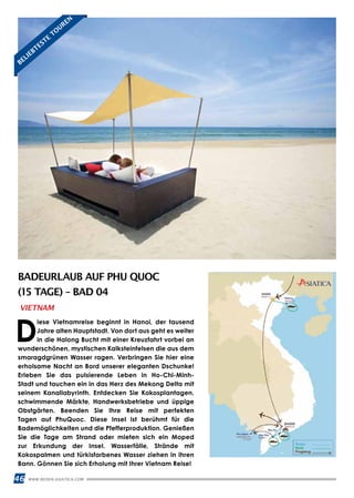 46 WWW.REISEN.ASIATICA.COM
BADEURLAUB AUF PHU QUOC
(15 TAGE) – BAD 04
D
iese Vietnamreise beginnt in Hanoi, der tausend
Jahre alten Hauptstadt. Von dort aus geht es weiter
in die Halong Bucht mit einer Kreuzfahrt vorbei an
wunderschönen, mystischen Kalksteinfelsen die aus dem
smaragdgrünen Wasser ragen. Verbringen Sie hier eine
erholsame Nacht an Bord unserer eleganten Dschunke!
Erleben Sie das pulsierende Leben in Ho-Chi-Minh-
Stadt und tauchen ein in das Herz des Mekong Delta mit
seinem Kanallabyrinth. Entdecken Sie Kokosplantagen,
schwimmende Märkte, Handwerksbetriebe und üppige
Obstgärten. Beenden Sie Ihre Reise mit perfekten
Tagen auf PhuQuoc. Diese Insel ist berühmt für die
Bademöglichkeiten und die Pfefferproduktion. Genießen
Sie die Tage am Strand oder mieten sich ein Moped
zur Erkundung der Insel. Wasserfälle, Strände mit
Kokospalmen und türkisfarbenes Wasser ziehen in ihren
Bann. Gönnen Sie sich Erholung mit Ihrer Vietnam Reise!
VIETNAM
BELIEBTESTE
TO
UREN
 