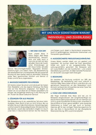 5WWW.REISEN.ASIATICA.COM
1. WIR SIND VOR ORT!
Dank unserer Büros in
Hanoi, Saigon, Siem Reap
(Kambodscha), Deutsch­
land und bald auch in
Laos sind wir stets auf dem
aktuellen Stand der touristi­
schen Entwicklungen vor
Ort. Neue Hotels, aktu­eller
Service, Besuchsmöglichkeiten, Regularien, Einreise­
bestimmungen und vielem mehr. Die Reiseerfahrung
der Mitarbeiterinnen und Mitarbeiter hilft das passende
Routing mit dem besten Maß an Aktivitäten, Erholung
sowie dem gewünschten Komfort und Service zu
finden und für Sie zu organisieren.
2. MASSGESCHNEIDERTE PRIVATREISEN
Mit Asiatica reisen Sie privat und individuell. Sie haben
Ihren Reiseleiter und das eigene Fahrzeug. Ihre Reise
wird auf Ihre Wünsche angepasst. Von Beginn an
haben wir uns auf diese Art von Reisen spezialisiert und
bringen die langjährige Erfahrung in Ihre Planung mit
ein. Nutzen Sie diesen exklusiven Service!
3. LÖSUNGEN FÜR ALLE FRAGEN!
Die Reiseplanung ist ein wesentlicher Teil einer Indivi­
dualreise. Aber damit ist bei uns nicht Schluss. Bei uns
erhalten Sie auch alle Informationen, Genehmigungen
undFormularefürdiejeweiligeEinreise.Wirübernehmen
alle Dienste, soweit dies behördlich möglich ist. Durch
unser Büro in Deutschland können Sie Ihre Wünsche
„Beste Organisation, freundliche und zuverlässliche Betreuer!” - Friedrich S. aus Österreich
MIT UNS NACH SÜDOSTASIEN! WARUM?
INDIVIDUELL UND ZUVERLÄSSIG!
und Sorgen auch direkt in Deutschland ansprechen.
Somit ist größtmögliches Verständnis füreinander und
Transparenz gewährleistet.
4. AUSGEZEICHNETES PREISLEISTUNGSVERHÄLTNIS
Unsere Reisen werden direkt von uns geplant und
organisiert. Wir buchen direkt bei Ihren gewählten
Hotels etc. Somit ist ein ausgezeichnetes Preis-
Leistungsverhältnis garantiert. Der Reisepreis setzt
sich ausschließlich aus der touristischen – und unserer
Dienstleistung zusammen. Es fallen keinerlei Provisionen
an. Sie kaufen sozusagen beim Erzeuger!
5. BEZAHLUNG
Sie bezahlen bei Buchung zunächst nur 30% des
Reisepreises. Die Restzahlung wird nach Ankunft in
Vietnam fällig. Hierzu laden wir Sie in unser Büro ein und
gemeinsam besprechen wir den Reiseablauf noch
einmal in entspannter Atmosphäre bei einer Tasse Tee
und erledigen die Formalitäten.
6. FLÜGE UND VERSICHERUNGEN
Alle Flüge innerhalb Ihrer Reise sind bei uns im
Reisepreis eingeschlossen. Die Langstreckenflüge aus
Deutschland oder Europa können wir von Vietnam aus
nicht zu guten Konditionen für Sie buchen. Unser Büro in
Deutschland ist Ihnen gerne behilflich, eine passende
Verbindung zu finden und ggf. auch zu buchen.
Gleiches gilt für den richtigen Versicherungsschutz für
den das Büro in Deutschland mit der (Europäische
Reiseversicherung, ERV) zusammenarbeitet.
5WWW.REISEN.ASIATICA.COM
 