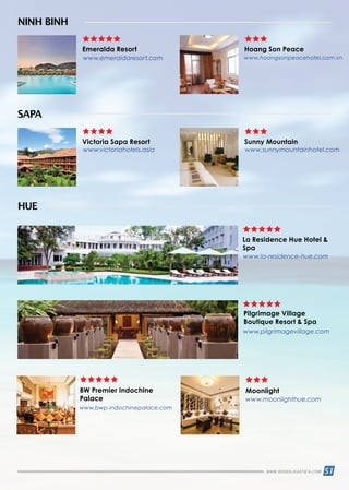 51WWW.REISEN.ASIATICA.COM
www.emeraldaresort.com
www.victoriahotels.asia www.sunnymountainhotel.com
www.la-residence-hue.com
www.bwp-indochinepalace.com
www.pilgrimagevillage.com
www.moonlighthue.com
www.hoangsonpeacehotel.com.vn
Emeralda Resort Hoang Son Peace
NINH BINH
La Residence Hue Hotel 
Spa
BW Premier Indochine
Palace
Moonlight
Pilgrimage Village
Boutique Resort  Spa
HUE
Victoria Sapa Resort Sunny Mountain
SAPA
 
