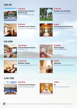 52 WWW.REISEN.ASIATICA.COM
Victoria Hoi An Beach
Resort  Spa
Anantara Hoi An Resort
Intercontinental Asiana Grand Saigon
Majestic Saigon
Victoria Can Tho Resort
Signature
Iris
Vinh Hung Emerald Resort
Boutique Hoi An Resort
HOI AN
SAI GON
CAN THO
www.victoriahotels.asia
www.hoi-an.anantara.com
www.ihg.com
www.majesticsaigon.com.vn
www.victoriahotels.asia www.irishotelcantho.vn
www.signaturesaigonhotel.com
www.grandhotel.vn
www.vinhhungemeraldresort.com
www.boutiquehoianresort.com
 