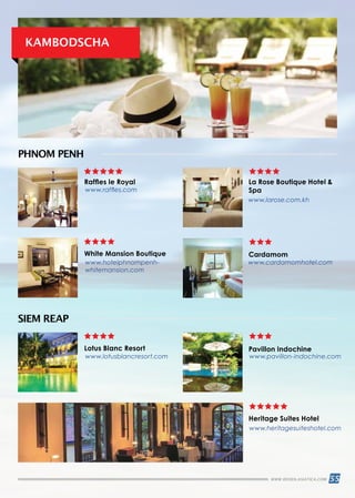 55WWW.REISEN.ASIATICA.COM
KAMBODSCHA
SIEM REAP
PHNOM PENH
Raffles le Royal
White Mansion Boutique
Lotus Blanc Resort
Cardamom
Pavillon Indochine
Heritage Suites Hotel
La Rose Boutique Hotel 
Spawww.raffles.com
www.lotusblancresort.com www.pavillon-indochine.com
www.heritagesuiteshotel.com
www.hotelphnompenh-
whitemansion.com
www.larose.com.kh
www.cardamomhotel.com
 