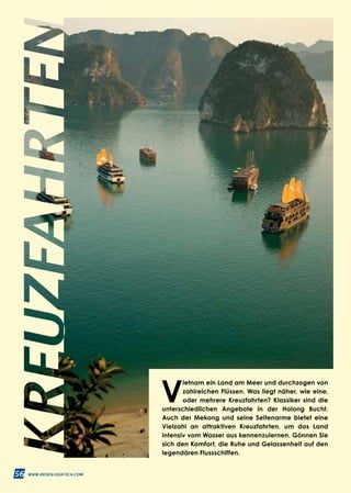 56 WWW.REISEN.ASIATICA.COM
V
ietnam ein Land am Meer und durchzogen von
zahlreichen Flüssen. Was liegt näher, wie eine,
oder mehrere Kreuzfahrten? Klassiker sind die
unterschiedlichen Angebote in der Halong Bucht.
Auch der Mekong und seine Seitenarme bietet eine
Vielzahl an attraktiven Kreuzfahrten, um das Land
intensiv vom Wasser aus kennenzulernen. Gönnen Sie
sich den Komfort, die Ruhe und Gelassenheit auf den
legendären Flussschiffen.
 