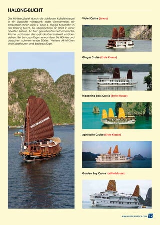 57WWW.REISEN.ASIATICA.COM
Indochina Sails Cruise (Erste Klasse)
Violet Cruise (Luxus)
Aphrodite Cruise (Erste Klasse)
Ginger Cruise (Erste Klasse)
Garden Bay Cruise (Mittelklasse)
HALONG-BUCHT
Die Minikreuzfahrt durch die zahllosen Kalksteinkegel
ist ein absoluter Höhepunkt jeder Vietnamreise. Wir
empfehlen Ihnen eine 2- oder 3- tägige Kreuzfahrt in
der Halong-Bucht. Sie übernachten an Bord in einer
privaten Kabine. An Bord genießen Sie vietnamesische
Küche und lassen die spektakuläre Inselwelt vorüber­
ziehen. Bei Landausflügen erwandern Sie Höhlen und
besuchen schwimmende Dörfer. Weitere Aktivitä­ten
sind Kajaktouren und Badeausflüge.
 