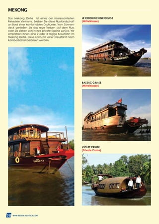 58 WWW.REISEN.ASIATICA.COM
LE COCHINCHINE CRUISE
(Mittelklasse)
VIOLET CRUISE
(Private Cruise)
BASSAC CRUISE
(Mittelklasse)
MEKONG
Das Mekong Delta ist eines der interessantesten
Reiseziele Vietnams. Erleben Sie diese Flusslandschaft
an Bord einer komfortablen Dschunke. Vom Sonnen­
deck genießen Sie das rege Treiben auf dem Fluss
oder Sie ziehen sich in Ihre private Kabine zurück. Wir
empfehlen Ihnen eine 2 oder 3 tägige Kreuzfahrt im
Mekong Delta. Diese kann mit einer Kreuzfahrt nach
Kambodscha kombiniert werden.
58 WWW.REISEN.ASIATICA.COM
 