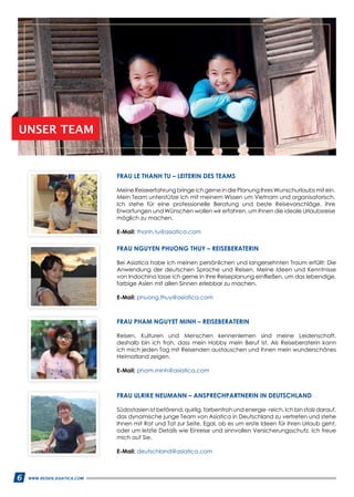 6 WWW.REISEN.ASIATICA.COM
FRAU PHAM NGUYET MINH – REISEBERATERIN
Reisen, Kulturen und Menschen kennenlernen sind meine Leidenschaft,
deshalb bin ich froh, dass mein Hobby mein Beruf ist. Als Reiseberaterin kann
ich mich jeden Tag mit Reisenden austauschen und ihnen mein wunderschönes
Heimatland zeigen.
E-Mail: pham.minh@asiatica.com
FRAU ULRIKE NEUMANN – ANSPRECHPARTNERIN IN DEUTSCHLAND
Südostasien ist betörend, quirlig, farbenfroh und energie -reich. Ich bin stolz darauf,
das dynamische junge Team von Asiatica in Deutschland zu vertreten und stehe
Ihnen mit Rat und Tat zur Seite. Egal, ob es um erste Ideen für ihren Urlaub geht,
oder um letzte Details wie Einreise und sinnvollen Versicherungsschutz. Ich freue
mich auf Sie.
E-Mail: deutschland@asiatica.com
FRAU LE THANH TU – LEITERIN DES TEAMS
Meine Reiseerfahrung bringe ich gerne in die Planung Ihres Wunschurlaubs mit ein.
Mein Team unterstütze ich mit meinem Wissen um Vietnam und organisatorisch.
Ich stehe für eine professionelle Beratung und beste Reisevorschläge. Ihre
Erwartungen und Wünschen wollen wir erfahren, um Ihnen die ideale Urlaubsreise
möglich zu machen.
E-Mail: thanh.tu@asiatica.com
FRAU NGUYEN PHUONG THUY – REISEBERATERIN
Bei Asiatica habe ich meinen persönlichen und langersehnten Traum erfüllt: Die
Anwendung der deutschen Sprache und Reisen. Meine Ideen und Kenntnisse
von Indochina lasse ich gerne in Ihre Reiseplanung einfließen, um das lebendige,
farbige Asien mit allen Sinnen erlebbar zu machen.
E-Mail: phuong.thuy@asiatica.com
UNSER TEAM
6 WWW.REISEN.ASIATICA.COM
 