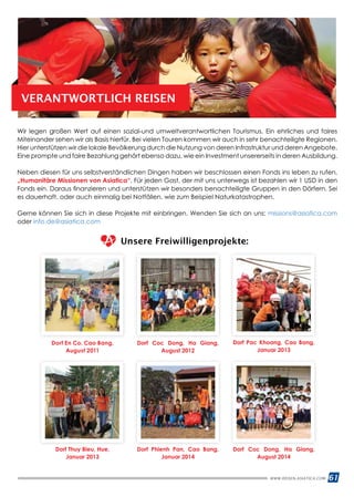 61WWW.REISEN.ASIATICA.COM
VERANTWORTLICH REISEN
Wir legen großen Wert auf einen sozial-und umweltverantwortlichen Tourismus. Ein ehrliches und faires
Miteinander sehen wir als Basis hierfür. Bei vielen Touren kommen wir auch in sehr benachteiligte Regionen.
Hier unterstützen wir die lokale Bevölkerung durch die Nutzung von deren Infrastruktur und deren Angebote.
Eine prompte und faire Bezahlung gehört ebenso dazu, wie ein Investment unsererseits in deren Ausbildung.
Neben diesen für uns selbstverständlichen Dingen haben wir beschlossen einen Fonds ins leben zu rufen.
„Humanitäre Missionen von Asiatica“. Für jeden Gast, der mit uns unterwegs ist bezahlen wir 1 USD in den
Fonds ein. Daraus finanzieren und unterstützen wir besonders benachteiligte Gruppen in den Dörfern. Sei
es dauerhaft, oder auch einmalig bei Notfällen. wie zum Beispiel Naturkatastrophen.
Gerne können Sie sich in diese Projekte mit einbringen. Wenden Sie sich an uns: missions@asiatica.com
oder info.de@asiatica.com
Unsere Freiwilligenprojekte:
Dorf En Co, Cao Bang,
August 2011
Dorf Thuy Bieu, Hue,
Januar 2013
Dorf Coc Dong, Ha Giang,
August 2012
Dorf Phienh Pan, Cao Bang,
Januar 2014
Dorf Pac Khoang, Cao Bang,
Januar 2013
Dorf Coc Dong, Ha Giang,
August 2014
 