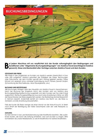 62 WWW.REISEN.ASIATICA.COM
BUCHUNGSBEDINGUNGEN
GÜLTIGKEIT DER PREISE
Alle Preise in den Angeboten an Kunden von Asiatica werden übersichtlich in Euro
oder USD aufgeführt. Asiatica garantiert die Gültigkeit der Preise, Rechnungen
oder Dokumente, die dem Kunden gemäß dem Vertrag geliefert werden. Preise
können sich jederzeit ohne vorherige Ankündigung durch höhere Gewalt ändern
(Schwankung des Wechselkurses, neue Steuergesetze, usw.)
BUCHUNG UND BESTÄTIGUNG
Alle Buchungen erfolgen über den Hauptsitz von Asiatica Travel in Hanoi/Vietnam.
Nach der Buchung des Angebots durch den Kunden wird von Asiatica eine
Buchungsbestätigung/Rechnung ausgestellt und dem Kunden per Fax oder E-Mail
zugeschickt. Die Buchungsbestätigung muss durch eine Anzahlung in Höhe von 30%
der Gesamtkosten der Reise abgesichert werden. Der Restbetrag wird bei Reiseantritt
in Vietnam bezahlt. Andernfalls behält sich Asiatica das Recht vor, die Reise zu
stornieren und die Anzahlung einzubehalten.
Falls der Kunde die Reise weniger als einen Monat vor der Ankunft bucht, ist direkt
nach Erhalt der Bestätigung der halbe Gesamtpreis oder der volle Reisepreis zu
bezahlen.
ZAHLUNG
Kunden können in bar, per Banküberweisung oder Kreditkarte bezahlen. Alle zusätz­
lichen Kosten, die durch die Zahlung entstehen, sind vom Kunden zu tragen. Bitte
kontaktieren Sie unsere Reiseberater, so wie Ihr Kreditinstitut für weitere Einzelheiten.
B
ei jedem Abschluss mit uns verpflichtet sich der Kunde vollumgänglich den Bedingungen und
Konditionen unter “Allgemeine Buchungsbedingungen” von Asiatica Travel (nachfolgend Asiatica
genannt). Diese sind Bestandteil aller Verträge zwischen Asiatica Travel und dem Kunden.
 