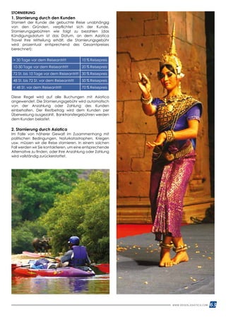 63WWW.REISEN.ASIATICA.COM
STORNIERUNG
1. Stornierung durch den Kunden
Storniert der Kunde die gebuchte Reise unabhängig
von den Gründen, verpflichtet sich der Kunde,
Stornierungsgebühren wie folgt zu bezahlen (das
Kündigungsdatum ist das Datum, an dem Asiatica
Travel Ihre Mitteilung erhält, die Stornierungsgebühr
wird prozentual entsprechend des Gesamtpreises
berechnet):
 30 Tage vor dem Reiseantritt 10 % Reisepreis
10-30 Tage vor dem Reiseantritt 20 % Reisepreis
72 St. bis 10 Tage vor dem Reiseantritt 30 % Reisepreis
48 St. bis 72 St. vor dem Reiseantritt 50 % Reisepreis
 48 St. vor dem Reiseantritt 70 % Reisepreis
Diese Regel wird auf alle Buchungen mit Asiatica
angewendet. Die Stornierungsgebühr wird automatisch
von der Anzahlung oder Zahlung des Kunden
einbehalten. Der Restbetrag wird dem Kunden per
Überweisung ausgezahlt, Banktransfergebühren werden
dem Kunden belastet.
2. Stornierung durch Asiatica
Im Falle von höherer Gewalt im Zusammenhang mit
politischen Bedingungen, Naturkatastrophen, Kriegen
usw. müssen wir die Reise stornieren. In einem solchen
Fall werden wir Sie kontaktieren, um eine entsprechende
Alternative zu finden, oder Ihre Anzahlung oder Zahlung
wird vollständig zurückerstattet.
Über uns
Länderinformationen
Planen und Reisen
Reisearten
Reiseaktivitäten
Klassische Rundreisen
Luxusreisen
04
08
16
19
20
21
30
04 16
2 WWW.REISEN.ASIATICA.COM
 