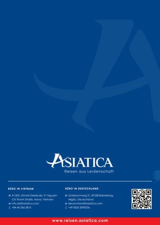 A1203, M3-M4 Gebäude, 91 Nguyen
Chi Thanh Straße, Hanoi, Vietnam
info.de@asiatica.com
+84 46 266 2816
Goldbachweg 21, 87538 Bolsterlang,
Allgäu, Deutschland
deutschland@asiatica.com
+49 8326 3090256
BÜRO IN VIETNAM BÜRO IN DEUTSCHLAND
Perfekt organisierte Privattouren
Top Preis-Leistungsverhältnis!
Angebot in 24 Stunden
VIETNAM - LAOS - KAMBODSCHA
www.reisen.asiatica.com
Reisen aus Leidenschaft
www.reisen.asiatica.com
 