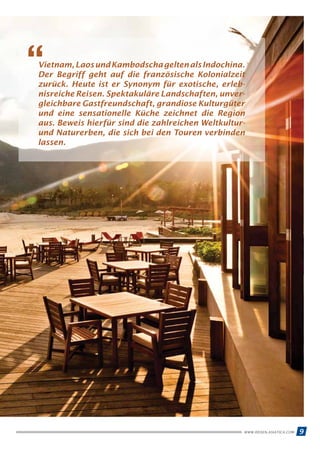9WWW.REISEN.ASIATICA.COM
Vietnam,LaosundKambodschageltenalsIndochina.
Der Begriff geht auf die französische Kolonialzeit
zurück. Heute ist er Synonym für exotische, erleb­
nis­reiche Reisen. Spektakuläre Landschaften, unver­
gleich­bare Gastfreundschaft, grandiose Kulturgüter
und eine sensationelle Küche zeichnet die Region
aus. Beweis hierfür sind die zahlreichen Weltkultur-
und Naturerben, die sich bei den Touren verbinden
lassen.
“
 