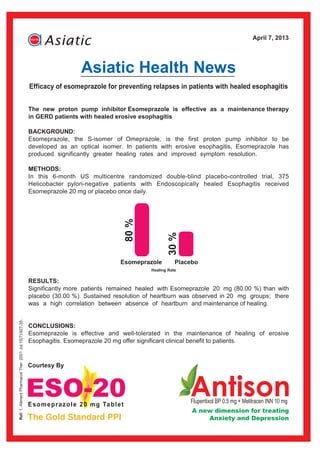 April 7, 2013




                                                                          Asiatic Health News
                                                         Efficacy of esomeprazole for preventing relapses in patients with healed esophagitis


                                                         The new proton pump inhibitor Esomeprazole is effective as a maintenance therapy
                                                         in GERD patients with healed erosive esophagitis

                                                         BACKGROUND:
                                                         Esomeprazole, the S-isomer of Omeprazole, is the first proton pump inhibitor to be
                                                         developed as an optical isomer. In patients with erosive esophagitis, Esomeprazole has
                                                         produced significantly greater healing rates and improved symptom resolution.

                                                         METHODS:
                                                         In this 6-month US multicentre randomized double-blind placebo-controlled trial, 375
                                                         Helicobacter pylori-negative patients with Endoscopically healed Esophagitis received
                                                         Esomeprazole 20 mg or placebo once daily.
                                                                                        80 %



                                                                                                        30 %




                                                                                        Esomeprazole         Placebo
                                                                                                  Healing Rate

                                                         RESULTS:
                                                         Significantly more patients remained healed with Esomeprazole 20 mg (80.00 %) than with
                                                         placebo (30.00 %). Sustained resolution of heartburn was observed in 20 mg groups; there
                                                         was a high correlation between absence of heartburn and maintenance of healing.
Ref: 1. Aliment Pharmacol Ther. 2001 Jul;15(7):927-35.




                                                         CONCLUSIONS:
                                                         Esomeprazole is effective and well-tolerated in the maintenance of healing of erosive
                                                         Esophagitis. Esomeprazole 20 mg offer significant clinical benefit to patients.



                                                         Courtesy By




                                                                                                                 Flupentixol BP 0.5 mg + Melitracen INN 10 mg
                                                                                                                 A new dimension for treating
                                                                                                                          Anxiety and Depression
 