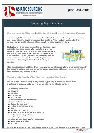 Sourcing Agent in China
Sourcing Agent in China by a Full Service US-Based Project Management Company
Are you ready to take your business to the next level? Product creation and development is one way to
add a powerful income source to your expanding repertoire. And a good way to accomplish the
development and creation of goods is to do so by hiring a sourcing agent in China.
Finding the right China sourcing consultant might not be as easy
as it looks. You need a company that can cater to all of your
needs. And you need to hire a business with overseas contacts
with sourcing services in China, Vietnam, India, Malaysia, and
Indonesia as well. By doing business with a company with this
many resources at hand, you’ll have the best opportunity to
master product sourcing as efficiently and affordably as
possible.
China sourcing doesn’t need to be difficult when you hire the right company to meet your needs. Our staff
has years of experience, and even more important, we operate as a full-fledged sourcing agent in China
because of our many powerful contacts.
Experience the Benefits of Our Sourcing Agent in China Services
We can help you in a wide variety of ways. Mainly, by providing all product development and
manufacturing processes under one roof, we can offer you the following services:
developing merchandise
prototyping
engineering
QC (quality control)
graphic design
assistance with patent development
international sourcing
selecting the ideal factory
developing your personal brand
shipping
getting through customs
placement in offline and online retail locations
developing marketing materials
warehousing
designing the ideal package for your products
managing crucial timelines
and more
As you can clearly see, finding the right China sourcing agent to handle all aspects of your project might
(800) 401-0365
converted by Web2PDFConvert.com
 