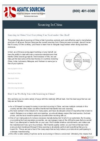 Sourcing In China
Sourcing in China? Get Everything You Need under One Roof!
The great thing about sourcing in China is that it provides a simple and cost-effective way to manufacture
products of all types. But just because the overall sourcing from China process is simple, doesn’t mean
that it’s easy. On the contrary, you’ll have to learn how to navigate rough waters when doing business
overseas.
In fact, as a China sourcing agent working on your behalf, we
have the ability to deal with many overseas manufacturers that
handle China sourcing projects. And because of this, we can
help get the best price at the best factory in countries including
China, India, Indonesia, Malaysia, and Vietnam to name just a
few of your options.
Sourcing Agent In China
Sourcing From China
Sourcing In China
China Sourcing Service
China Sourcing Consultant
How Can We Help You with Sourcing in China?
We can help you in a wide variety of ways with this relatively difficult task. And the best ways that we can
help are as follows:
As a US-based company focusing on product sourcing in China, we have multiple contacts in this
country and the other Asian countries mentioned that handle low-cost sourcing.
We have worked in this industry for many years, and have developed a level of expertise that is hard to
match. Between our contacts and our expertise, you should always expect the best service, the best
prices, and the best overall experience possible when working with us.
One of our main goals is to reduce overseas manufacturing risk for all of our customers. By focusing
on providing the best experience possible, we can manage many of the difficult issues that you would
face if you attempted to handle this on your own. We’ll handle timeline commitments, and make sure
the manufacturer lives up to its promises. We’ll handle quality control, so you’ll know that each and
every product developed through China sourcing is absolutely perfect and everything that you’ve
hoped for. These are just a few of the many ways that we help reduce your risks when participating in
overseas manufacturing.
We offer a wide variety of options as far as sourcing in China is concerned. Ultimately, this means that
(800) 401-0365
converted by Web2PDFConvert.com
 