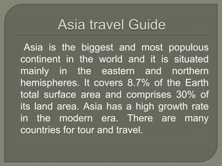 Asia is the biggest and most populous
continent in the world and it is situated
mainly in the eastern and northern
hemispheres. It covers 8.7% of the Earth
total surface area and comprises 30% of
its land area. Asia has a high growth rate
in the modern era. There are many
countries for tour and travel.
 