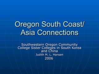 Oregon South Coast/ Asia Connections Southwestern Oregon Community College Sister Colleges in South Korea and China Judith M. L. Hansen 2006  