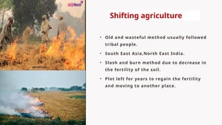 • Old and wasteful method usually followed
tribal people.
• South East Asia,North East India.
• Slash and burn method due to decrease in
the fertility of the soil.
• Plot left for years to regain the fertility
and moving to another place.
Shifting agriculture
 