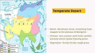 • North –Northeast china, stretching from
steppes to the plateau of Mangolia.
• Climate –hot summer with little rainfall,
extreme winter below freezing point.
• Vegetation –hardy shrubs,rough grass
Temperate Desert
 