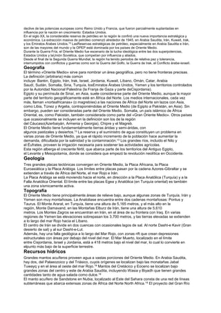declive de las potencias europeas como Reino Unido y Francia, que fueron parcialmente suplantadas en
influencia por la nación en crecimiento: Estados Unidos.
En el siglo XX, la considerable reserva de petróleo en la región le confirió una nueva importancia estratégica y
económica. La extracción masiva de petróleo comenzó alrededor de 1945, en Arabia Saudita, Irán, Kuwait, Irak,
y los Emiratos Árabes Unidos.12
LasReservas estratégicas de petróleo, especialmente en Arabia Saudita e Irán,
son de las mayores del mundo y la OPEP está dominada por los países de Oriente Medio.
Durante la Guerra Fría, el Oriente Medio fue escenario de la lucha ideológica entre las dos superpotencias,
Estados Unidos y laUnión Soviética, que competían por influencia y aliados.
Desde el final de la Segunda Guerra Mundial, la región ha tenido periodos de relativa paz y tolerancia,
interrumpidos con conflictos y guerras como son la Guerra del Golfo, la Guerra de Irak, el Conflicto árabe-israelí.
Geografía
El término «Oriente Medio» sirve para nombrar un área geográfica, pero no tiene fronteras precisas.
La definición (arbitraria) más común
incluye: Baréin, Egipto, Irán, Irak, Israel, Jordania, Kuwait, Líbano, Omán, Catar, Arabia
Saudí, Sudán, Somalia, Siria, Turquía, losEmiratos Árabes Unidos, Yemen y los territorios controlados
por la Autoridad Nacional Palestina (la Franja de Gaza y parte deCisjordania).
Egipto y su península de Sinaí, en Asia, suele considerarse parte del Oriente Medio, aunque la mayor
parte del territorio geográficamente esté en África del Norte. Los medios internacionales, cada vez
más, llaman «norteafricanas» (o magrebíes) a las naciones de África del Norte sin lazos con Asia,
como Libia, Túnez y Argelia, contraponiéndolas al Oriente Medio (de Egipto a Pakistán, en Asia). Sin
embargo, pueden ser consideradas parte del Oriente Medio. Somalia, un país islámico de África
Oriental, es, como Pakistán, también considerada como parte del «Gran Oriente Medio». Otros países
que ocasionalmente se incluyen en la definición son los de la región
del Cáucaso(Azerbaiyán, Armenia y Georgia), Chipre y el Magreb.
El Oriente Medio tiene fundamentalmente tierras áridas y semi-áridas, con
algunos pastizales y desiertos.13 La reserva y el suministro de agua constituyen un problema en
varias zonas de Oriente Medio, ya que el rápido incremento de la población hace aumentar la
demanda, dificultada por la salinidad y la contaminación.13 Los grandes ríos, incluido el Nilo y
el Éufrates, proveen la irrigación necesaria para sostener las actividades agrícolas.
Esta región alberga el creciente fértil, que abarca parte de los territorios del Antiguo Egipto,
el Levante y Mesopotamia, donde se considera que empezó la revolución neolítica en Occidente.
Geología
Tres grandes placas tectónicas convergen en Oriente Medio, la Placa Africana, la Placa
Euroasiática y la Placa Arábiga. Los límites entre placas pasan por la cadena Azores-Gibraltar y se
extienden a través de África del Norte, el mar Rojo e Irán.
La Placa Arábiga se está moviendo hacia el norte, en dirección a la Placa Anatólica (Turquía) y a la
Falla Anatólica Oriental. El límite entre las placas Egea y Anatólica (en Turquía oriental) es también
una zona sísmicamente activa.
Topografía
El Oriente Medio tiene principalmente áreas de relieve bajo, aunque algunas zonas de Turquía, Irán y
Yemen son muy montañosas. La Anatoliase encuentra entre dos cadenas montañosas: Pontus y
Taurus. El Monte Ararat, en Turquía, tiene una altura de 5,165 metros, y el más alto en la
región, Monte Damavand, en las Montañas Elburz de Irán, tiene una altura de 5,610
metros. Los Montes Zagros se encuentran en Irán, en el área de su frontera con Iraq. En varias
regiones de Yemen las elevaciones sobrepasan los 3,700 metros, y las tierras elevadas se extienden
a lo largo del mar Rojo hacia el Líbano.
El centro de Irán se divide en dos cuencas con ocasionales lagos de sal. Al norte Dasht-e Kavir (Gran
desierto de sal) y al sur Dasht-e-Lut.
Además, hay una falla geológica a lo largo del Mar Rojo, con zonas rift que crean depresiones
estructurales con áreas por debajo del nivel del mar. El Mar Muerto, localizado en el límite
entre Cisjordania, Israel y Jordania, está a 418 metros bajo el nivel del mar, lo cual lo convierte en
elpunto más bajo de la superficie terrestre.
Recursos hídricos
Grandes mantos acuíferos proveen agua a vastas porciones del Oriente Medio. En Arabia Saudita,
hay dos, del Palaeozoico y del Triásico, cuyos orígenes se localizan bajo las monatañas Jabal
Tuwayq y en el área al oeste del mar Rojo.19 Mantos del Cretácico y Eoceno se localizan bajo
grandes zonas del centro y este de Arabia Saudita, incluyendo Wasia y Biyadh que tienen grandes
cantidades tanto de agua salada como dulce.19
El manto acuífero de Sandstone en Nubia, localizado al Este del Sahara consta de una red de líneas
subterráneas que abarca extensas zonas de África del Norte North Africa.19 El proyecto del Gran Río
 