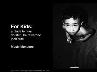 For Kids:
a place to play
do stuff, be rewarded
look cute

Moshi Monsters




PARTLY SOURCED FROM: Danah Boyd “Social Media is here to stay, Now what?” March 16, 2009
 