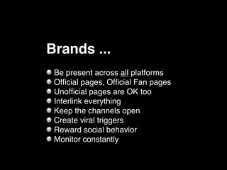 Brands ...
 Be present across all platforms
 Ofﬁcial pages, Ofﬁcial Fan pages
 Unofﬁcial pages are OK too
 Interlink everything
 Keep the channels open
 Create viral triggers
 Reward social behavior
 Monitor constantly
 