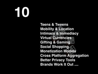 10
     Teens & Tweens
     Mobility & Location
     Intimacy & Immediacy
     Virtual Currencies
     Gifting & Gaming
     Social Shopping
     Monetization Models
     Cross Platform Aggregation
     Better Privacy Tools
     Brands Work It Out ....
 