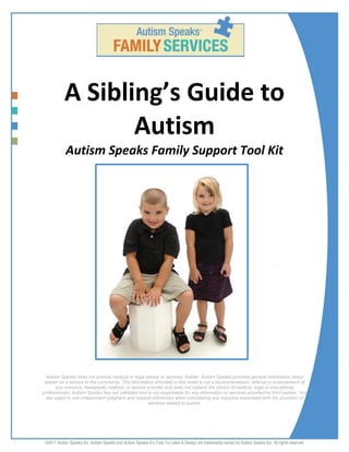 ©2011 Autism Speaks Inc. Autism Speaks and Autism Speaks It’s Time To Listen & Design are trademarks owned by Autism Speaks Inc. All rights reserved
A Sibling’s Guide to
Autism
Autism Speaks Family Support Tool Kit
Autism Speaks does not provide medical or legal advice or services. Rather, Autism Speaks provides general information about
autism as a service to the community. The information provided in this email is not a recommendation, referral or endorsement of
any resource, therapeutic method, or service provider and does not replace the advice of medical, legal or educational
professionals. Autism Speaks has not validated and is not responsible for any information or services provided by third parties. You
are urged to use independent judgment and request references when considering any resource associated with the provision of
services related to autism.
 