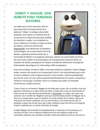 ASIBOT Y MAGGIE, DOS 
ROBOTS PARA PERSONAS 
MAYORES 
Los robots que asisten a personas están en 
pleno desarrollo. El envejecimiento de la 
población “obliga” a investigar y desarrollar 
prototipos para mejorar la calidad de vida de 
las personas con alguna discapacidad o pérdida 
de autonomía y ayudar a sus cuidadores en 
tareas cotidianas. En España, la mayor iniciativa 
de robótica asistencial, denominada 
Robocity2030, está liderada por el catedrático 
Carlos Balaguer, de la Universidad Carlos III de 
Madrid, y apoyada económicamente por la 
Comunidad de Madrid. En el programa participan, además, las universidades de Alcalá, 
Rey Juan Carlos y UNED, el Consejo Superior de Investigaciones Científicas (CSIC), los 
hospitales de Getafe y parapléjicos de Toledo y la Fundación CIEN (Centro Investigación 
Enfermedades Neurológicas). En total trabajan 200 investigadores. 
Fruto de ese trabajo, iniciado en 2006, se han desarrollado los prototipos Asibot y Maggie. 
Ambas criaturas han nacido en el la Universidad Carlos III. Han sido diseñados para asistir 
en tareas cotidianas como la higiene personal o servir comidas. Asibot está probándose 
para dar de comer con una cuchara especialmente diseñada para él, ayudar a maquillarse, 
afeitarse e incluso jugar a la pelota. Dicen sus creadores que puede ser manejado 
fácilmente por cualquier persona. 
Como si fuera un ser humano, Maggie va creciendo poco a poco. No en tamaño, esta rana 
gigante se mantiene en su poco menos de metro y medio pero sí que ha evolucionado en 
estos más de seis años que han pasado desde su nacimiento. Un origen, por cierto, que 
comenzó con el nombre de 'Magellan' pero que la familiaridad convirtió en Maggie. No es 
única en su especie pero sí que se mantiene en el top mundial de los robots capaces de 
interactuar de manera autónoma con los seres humanos. Una interactuación que se 
prolonga las poco más de dos horas que le dura la batería y que ella misma se encarga de 
renovar acudiendo por su cuenta a la fuente de energía. 
El robot Maggie está orientado al acompañamiento e interactúa con las personas y se 
socializa con ellas. Con un aspecto simpático de rana, esta máquina ayuda en las 
actividades cotidianas, por ejemplo a recordar la toma de medicinas (y lee en voz alta sus 
 