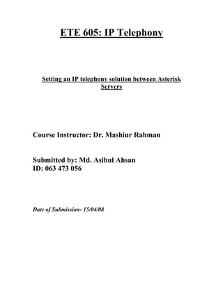 ETE 605: IP Telephony



   Setting an IP telephony solution between Asterisk
                        Servers




Course Instructor: Dr. Mashiur Rahman


Submitted by: Md. Asibul Ahsan
ID: 063 473 056




Date of Submission- 15/04/08
 