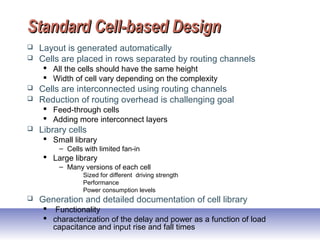 Standard Cell-based DesignStandard Cell-based Design
 Layout is generated automatically
 Cells are placed in rows separated by routing channels
 All the cells should have the same height
 Width of cell vary depending on the complexity
 Cells are interconnected using routing channels
 Reduction of routing overhead is challenging goal
 Feed-through cells
 Adding more interconnect layers
 Library cells
 Small library
– Cells with limited fan-in
 Large library
– Many versions of each cell
Sized for different driving strength
Performance
Power consumption levels
 Generation and detailed documentation of cell library
 Functionality
 characterization of the delay and power as a function of load
capacitance and input rise and fall times
 