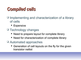 Compiled cellsCompiled cells
 Implementing and characterization of a library
of cells
 Expensive
 Technology changes
 Need to prepare layout for complete library
 Need for characterization of complete library
 Automated approaches
 Generation of cell layouts on the fly for the given
transistor netlist
 