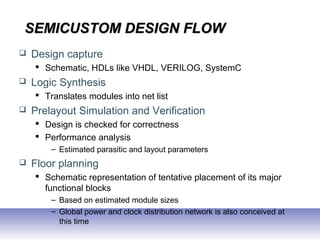 SEMICUSTOM DESIGN FLOWSEMICUSTOM DESIGN FLOW
 Design capture
 Schematic, HDLs like VHDL, VERILOG, SystemC
 Logic Synthesis
 Translates modules into net list
 Prelayout Simulation and Verification
 Design is checked for correctness
 Performance analysis
– Estimated parasitic and layout parameters
 Floor planning
 Schematic representation of tentative placement of its major
functional blocks
– Based on estimated module sizes
– Global power and clock distribution network is also conceived at
this time
 