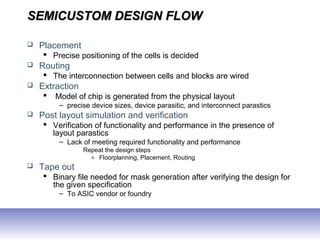 SEMICUSTOM DESIGN FLOWSEMICUSTOM DESIGN FLOW
 Placement
 Precise positioning of the cells is decided
 Routing
 The interconnection between cells and blocks are wired
 Extraction
 Model of chip is generated from the physical layout
– precise device sizes, device parasitic, and interconnect parastics
 Post layout simulation and verification
 Verification of functionality and performance in the presence of
layout parastics
– Lack of meeting required functionality and performance
Repeat the design steps
» Floorplanning, Placement, Routing
 Tape out
 Binary file needed for mask generation after verifying the design for
the given specification
– To ASIC vendor or foundry
 