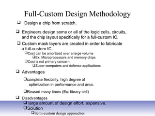 Full-Custom Design Methodology
 Design a chip from scratch.
 Custom mask layers are created in order to fabricate
a full-custom IC
Cost can be amortized over a large volume
Ex: Microprocessors and memory chips
Cost is not primary concern
Super computers and defense applications
 Engineers design some or all of the logic cells, circuits,
and the chip layout specifically for a full-custom IC.
 Advantages
complete flexibility, high degree of
optimization in performance and area.
Reused many times (Ex: library cell)
 Disadvantages
 large amount of design effort, expensive.
Solution
Semi-custom design approaches
 