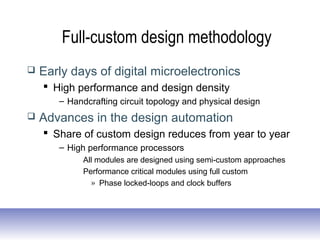 Full-custom design methodology
 Early days of digital microelectronics
 High performance and design density
– Handcrafting circuit topology and physical design
 Advances in the design automation
 Share of custom design reduces from year to year
– High performance processors
All modules are designed using semi-custom approaches
Performance critical modules using full custom
» Phase locked-loops and clock buffers
 