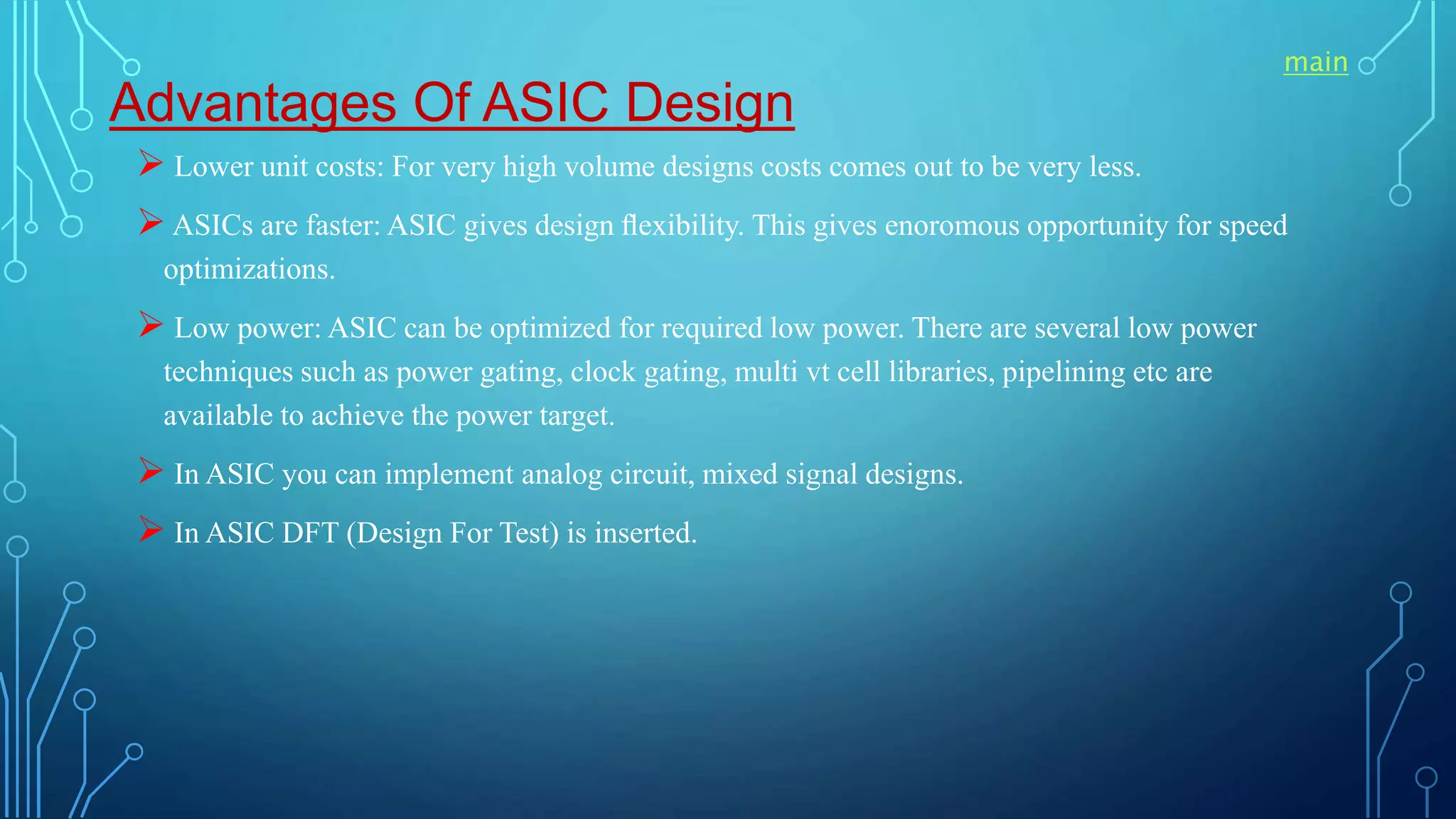 Advantages Of ASIC Design
 Lower unit costs: For very high volume designs costs comes out to be very less.
 ASICs are faster: ASIC gives design ﬂexibility. This gives enoromous opportunity for speed
optimizations.
 Low power: ASIC can be optimized for required low power. There are several low power
techniques such as power gating, clock gating, multi vt cell libraries, pipelining etc are
available to achieve the power target.
 In ASIC you can implement analog circuit, mixed signal designs.
 In ASIC DFT (Design For Test) is inserted.
main
 