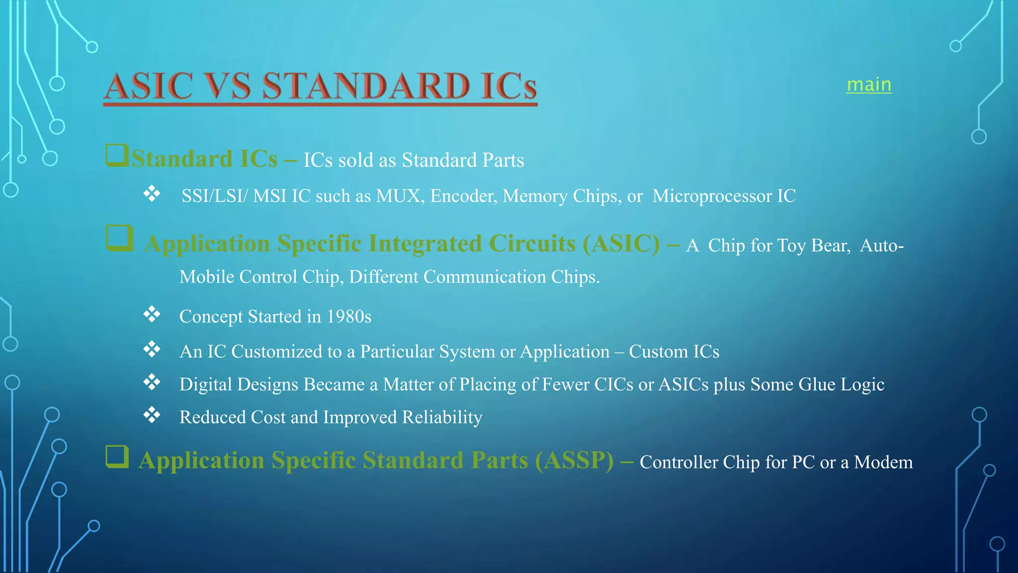 Standard ICs – ICs sold as Standard Parts
 SSI/LSI/ MSI IC such as MUX, Encoder, Memory Chips, or Microprocessor IC
 Application Specific Integrated Circuits (ASIC) – A Chip for Toy Bear, Auto-
Mobile Control Chip, Different Communication Chips.
 Concept Started in 1980s
 An IC Customized to a Particular System or Application – Custom ICs
 Digital Designs Became a Matter of Placing of Fewer CICs or ASICs plus Some Glue Logic
 Reduced Cost and Improved Reliability
 Application Specific Standard Parts (ASSP) – Controller Chip for PC or a Modem
main
 
