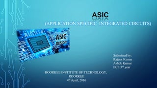 ASIC
(APPLICATION SPECIFIC INTEGRATED CIRCUITS)
Submitted by:
Rajeev Kumar
Ashok Kumar
ECE 3rd year
ROORKEE INSTITUTE OF TECHNOLOGY,
ROORKEE
4th April, 2016
 