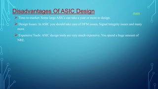 Disadvantages Of ASIC Design
 Time-to-market: Some large ASICs can take a year or more to design.
 Design Issues: In ASIC you should take care of DFM issues, Signal Integrity issues and many
more.
 Expensive Tools: ASIC design tools are very much expensive. You spend a huge amount of
NRE.
main
 
