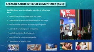 ÁREAS DE SALUD INTEGRAL COMUNITARIA (ASIC)
Las ASIC deben tener identificadas las redes de referencias
para:
 Atención de embarazo y parto de alto riesgo
 Atención de recién nacido complicado o de alto riesgo
 Procesamiento oportuno de las citologías vaginales.
 Atención traumatológica de emergencia.
 Atención quirúrgica de emergencia .
 Atención de las intoxicaciones agudas .
 Tratamiento de las adicciones
 