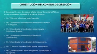 CONSTITUCIÓN DEL CONSEJO DE DIRECCIÓN
El Consejo de Dirección del Área de la Salud Integral Comunitaria (ASIC, es
un cuerpo colegiado, integrado de la manera siguiente:
o Un (1) Director o Directora, quien lo preside.
o Un (1) Coordinador o Coordinadora de Asistencia, Docencia
e investigación.
o Un (1) Coordinador o Coordinadora epidemiológica e
información de salud.
o Un (1) Coordinador o Coordinadora de Gestión
Administrativa.
o Un (1) Coordinador o Coordinadora de Aseguramiento.
o Un (1) Vocero o Vocera del Poder popular y su suplente.
o Un (1) Vocero o Vocera de los trabajadores y trabajadoras y
su suplente.
 