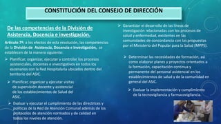 CONSTITUCIÓN DEL CONSEJO DE DIRECCIÓN
De las competencias de la División de
Asistencia, Docencia e investigación.
Artículo 7º: a los efectos de esta resolución, las competencias
de la División de Asistencia, Docencia e Investigación, se
establecen de la manera siguiente:
 Planificar, organizar, ejecutar y controlar los procesos
asistenciales, docentes e investigativos en todos los
escenarios con la Red Hospitalaria ubicados dentro del
territorio del ASIC.
 Planificar, organizar y ejecutar visitas
de supervisión docente y asistencial
de los establecimientos de Salud del
ASIC.
 Evaluar y ejecutar el cumplimiento de las directrices y
políticas de la Red de Atención Comunal además de los
protocolos de atención normados y de calidad en
todos los niveles de atención.
 Garantizar el desarrollo de las líneas de
investigación relacionadas con los procesos de
salud y enfermedad, existentes en las
comunidades de concordancia con las propuestas
por el Ministerio del Popular para la Salud (MPPS).
 Determinar las necesidades de formación, asi
como elaborar planes y proyectos orientados a
la formación, capacitación continua y
permanente del personal asistencial en los
establecimientos de salud y de la comunidad en
general del ASIC.
 Evaluar la implementación y cumplimiento
de la tecnovigilancia y farmacovigilancia.
 
