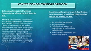 De las competencias de la División de
Epidemiologia e información de la Salud del
ASIC.
CONSTITUCIÓN DEL CONSEJO DE DIRECCIÓN
Artículo 11º: El coordinador o coordinadora
de la División Epidemiológica e Información
de la Salud del ASIC, será propuesto por el
Director o Directora del ASIC a la máxima
autoridad de salud del estado designado por
el Ministro o Ministra de salud, y ejercerá la
funciones inherentes al cargo según el
manual de cargos u organización conforme
con las competencias establecidas en esta
resolución; y recopilara la información
primaria, consolidara, analizara y evaluara las
estadísticas de atención y atención del ASIC.
Requisitos exigidos para el cargo de Coordinador
o Coordinadora de la División de Epidemiologia e
Información de Salud del ASIC.
 Ser venezolano o venezolana
 Ser mayor de edad
 Profesionales de la salud, con
especialización en epidemiologia
preferiblemente
 No estar sujeto a interdicción civil o
inhabilitación política.
 